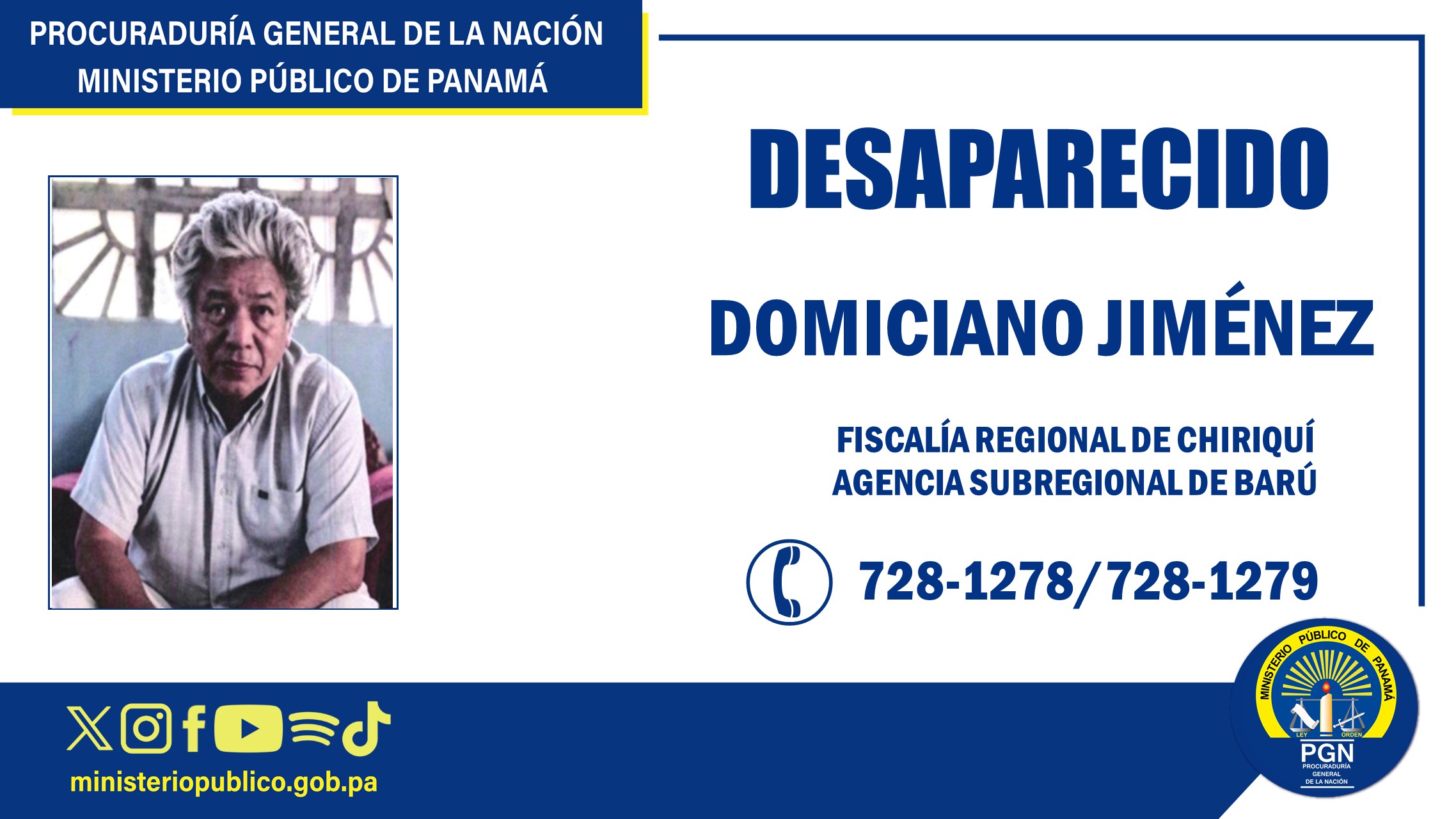 Se solicita en Chiriquí colaboración para ubicar a una persona reportada como desaparecida La Procuraduría General de la Nación, a través de su Fiscalía Regional de Chiriquí, Agencia Subregional de Barú, informa a la ciudadanía que adelanta investigación penal por la presunta desaparición del ciudadano Domiciano Jiménez de 61 años de edad, de quien se desconoce su paradero desde el 6 de julio del 2026. Desde el momento en que se tuvo conocimiento del hecho, la Unidad Especializada de Personas Desaparecidas, adscrita al Despacho del Procurador General de la Nación, mantiene activas las diligencias investigativas y labores de búsqueda, en coordinación con la Agencia Subregional de Barú, y los estamentos de seguridad, a fin de dar con la ubicación de dicha persona. Como descripción física, Domiciano Jiménez de 61 años de edad, es un hombre canoso, robusto de aproximadamente 240 libras, trigueño, aproximadamente 1.56 metros de estatura, tiene un lunar del lado derecho de la cara cerca a la boca, se desconoce la ropa que cargaba cuando desapareció; el mismo tiene un diagnóstico de esquizofrenia aguda. El Ministerio Público solicita la colaboración de la ciudadanía para que cualquier persona que tenga información que pueda contribuir a dar con el paradero de este ciudadano, se comunique de manera confidencial a los teléfonos Agencia Subregional de Barú, 728-1278, 728-1279, Agencia Subregional de Bugaba, 728-0328, Servicio Nacional de Fronteras, 6875-3958 Toda la información suministrada será manejada con absoluta reserva.